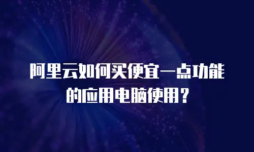 阿里云如何买便宜一点功能的应用电脑使用？