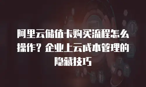 阿里云储值卡购买流程怎么操作？企业上云成本管理的隐藏技巧