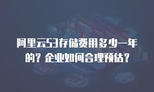 阿里云S3存储费用多少一年的？企业如何合理预估？