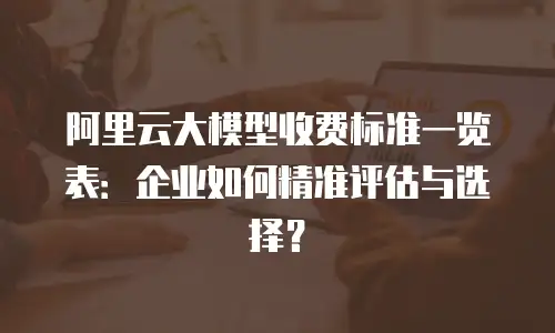 阿里云大模型收费标准一览表：企业如何精准评估与选择？