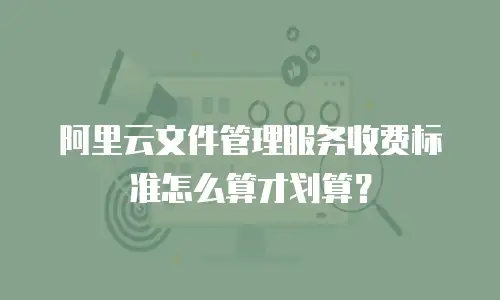 阿里云文件管理服务收费标准怎么算才划算？