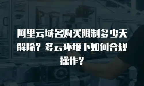 阿里云域名购买限制多少天解除？多云环境下如何合规操作？