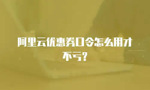 阿里云优惠券口令怎么用才不亏？