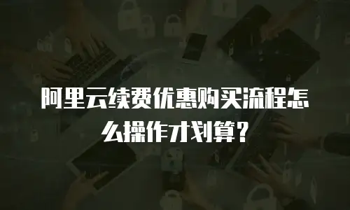 阿里云续费优惠购买流程怎么操作才划算？
