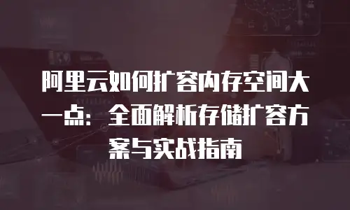 阿里云如何扩容内存空间大一点：全面解析存储扩容方案与实战指南