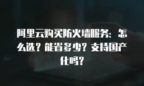 阿里云购买防火墙服务：怎么选？能省多少？支持国产化吗？