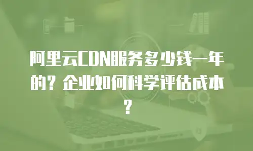 阿里云CDN服务多少钱一年的？企业如何科学评估成本？