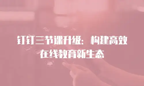 钉钉三节课升级：构建高效在线教育新生态