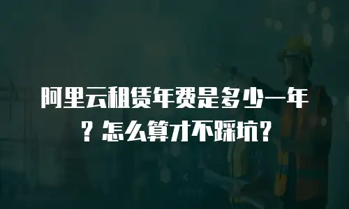 阿里云租赁年费是多少一年？怎么算才不踩坑？