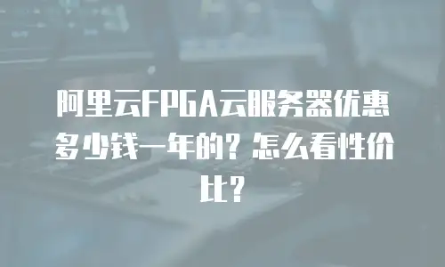 阿里云FPGA云服务器优惠多少钱一年的？怎么看性价比？