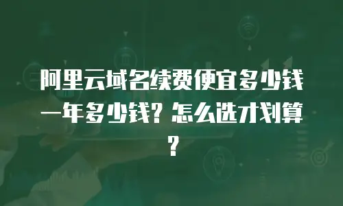 阿里云域名续费便宜多少钱一年多少钱？怎么选才划算？