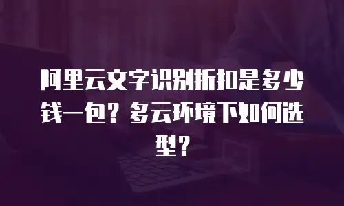 阿里云文字识别折扣是多少钱一包？多云环境下如何选型？