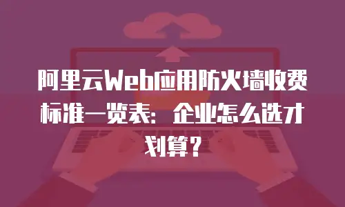 阿里云Web应用防火墙收费标准一览表：企业怎么选才划算？