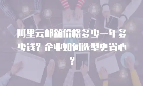 阿里云邮箱价格多少一年多少钱？企业如何选型更省心？