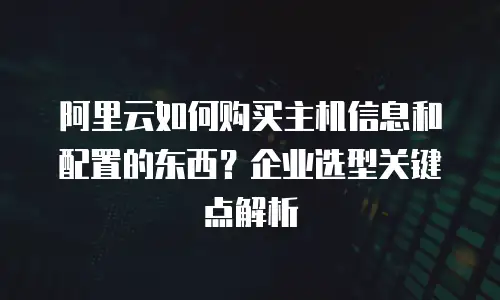 阿里云如何购买主机信息和配置的东西？企业选型关键点解析