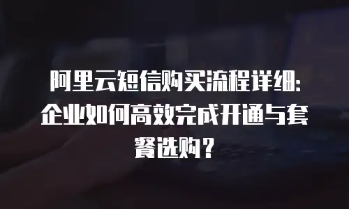 阿里云短信购买流程详细：企业如何高效完成开通与套餐选购？
