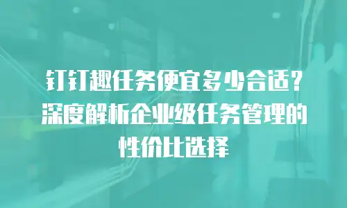 钉钉趣任务便宜多少合适？深度解析企业级任务管理的性价比选择