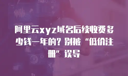 阿里云xyz域名后续收费多少钱一年的？别被“低价注册”误导