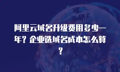 阿里云域名升级费用多少一年？企业选域名成本怎么算？