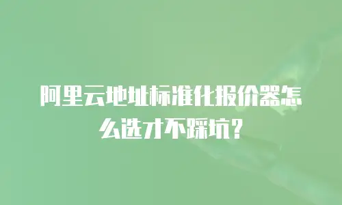 阿里云地址标准化报价器怎么选才不踩坑？