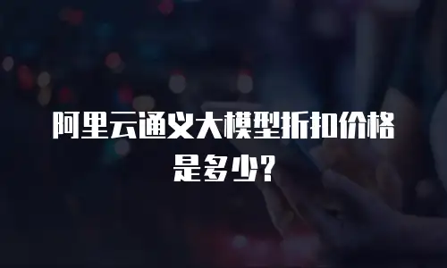阿里云通义大模型折扣价格是多少？