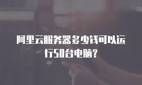 阿里云服务器多少钱可以运行50台电脑？