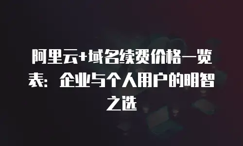 阿里云+域名续费价格一览表：企业与个人用户的明智之选
