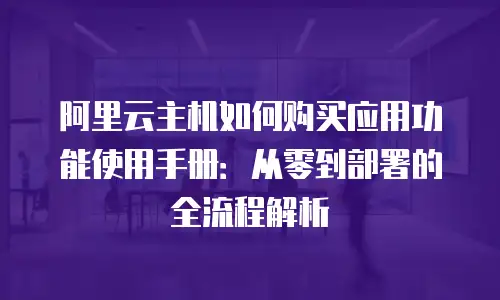 阿里云主机如何购买应用功能使用手册：从零到部署的全流程解析