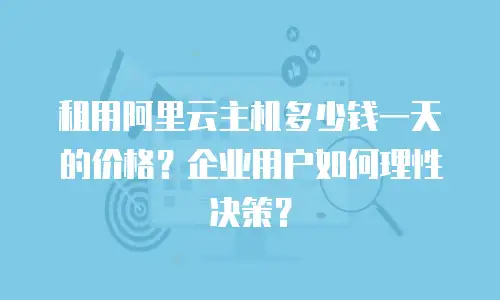 租用阿里云主机多少钱一天的价格？企业用户如何理性决策？