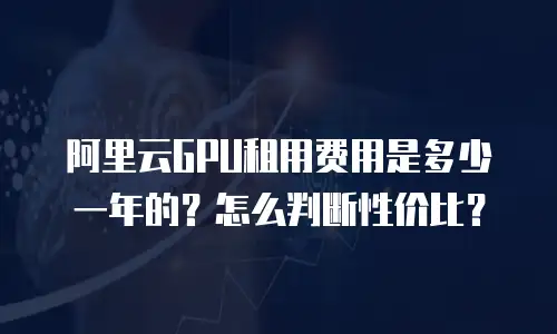 阿里云GPU租用费用是多少一年的？怎么判断性价比？