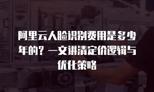 阿里云人脸识别费用是多少年的？一文讲清定价逻辑与优化策略