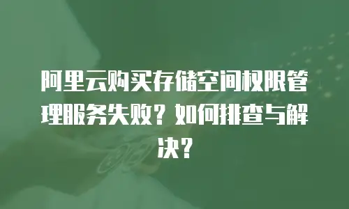 阿里云购买存储空间权限管理服务失败？如何排查与解决？