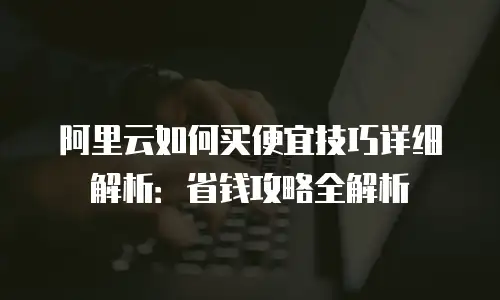 阿里云如何买便宜技巧详细解析：省钱攻略全解析