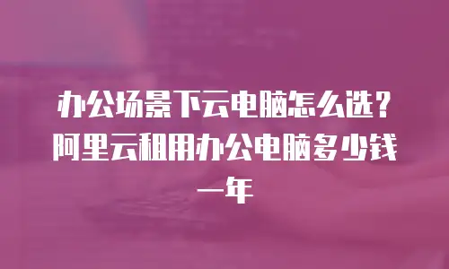 办公场景下云电脑怎么选？阿里云租用办公电脑多少钱一年