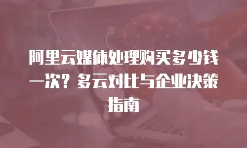 阿里云媒体处理购买多少钱一次？多云对比与企业决策指南