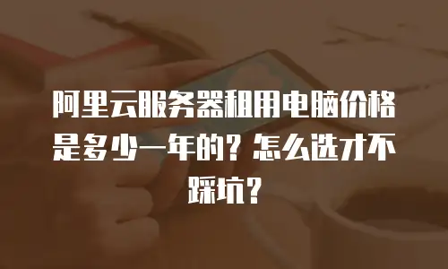 阿里云服务器租用电脑价格是多少一年的？怎么选才不踩坑？
