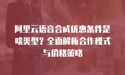 阿里云语音合成优惠条件是啥类型？全面解析合作模式与价格策略