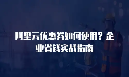 阿里云优惠券如何使用？企业省钱实战指南