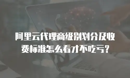 阿里云代理商级别划分及收费标准怎么看才不吃亏？