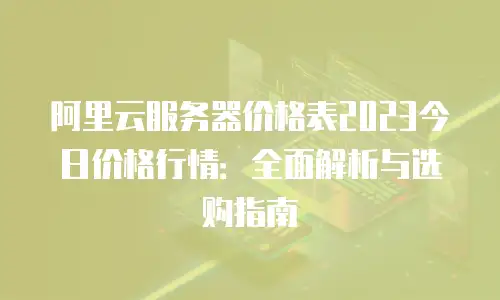 阿里云服务器价格表2023今日价格行情：全面解析与选购指南