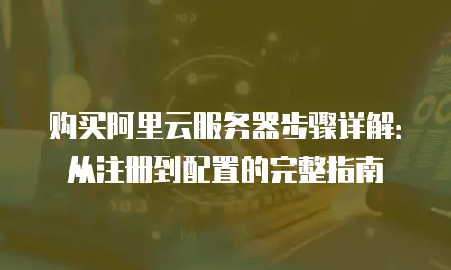 购买阿里云服务器步骤详解：从注册到配置的完整指南