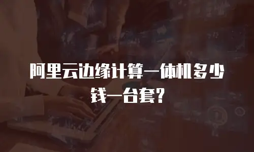 阿里云边缘计算一体机多少钱一台套？
