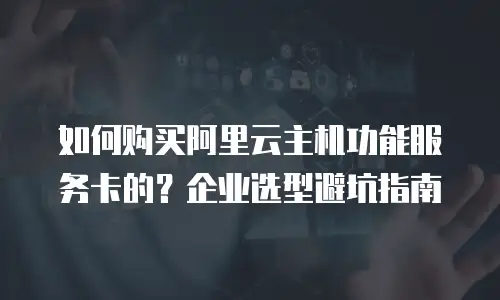 如何购买阿里云主机功能服务卡的？企业选型避坑指南