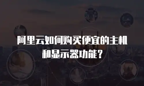 阿里云如何购买便宜的主机和显示器功能？