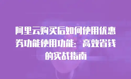 阿里云购买后如何使用优惠券功能使用功能：高效省钱的实战指南