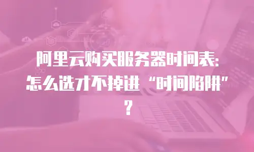 阿里云购买服务器时间表：怎么选才不掉进&ldquo;时间陷阱&rdquo;？
