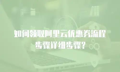 如何领取阿里云优惠券流程步骤详细步骤？