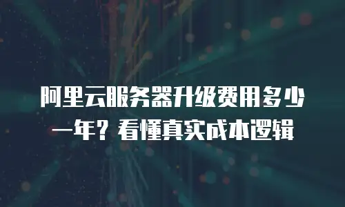 阿里云服务器升级费用多少一年？看懂真实成本逻辑