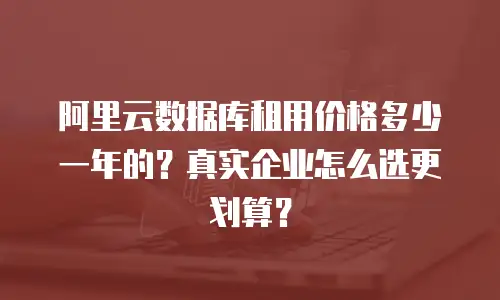 阿里云数据库租用价格多少一年的？真实企业怎么选更划算？