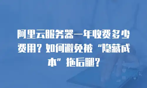 阿里云服务器一年收费多少费用？如何避免被“隐藏成本”拖后腿？